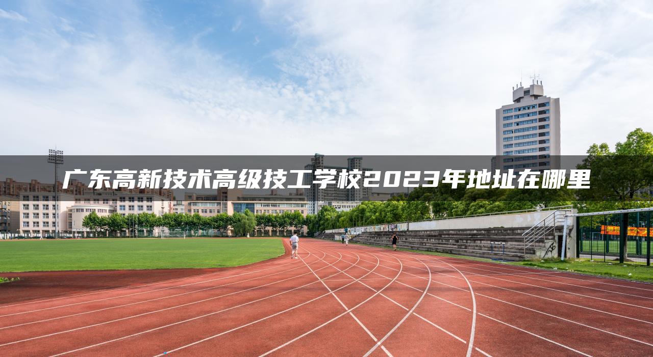 廣東高新技術(shù)高級技工學(xué)校2023年地址在哪里